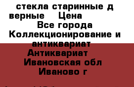 стекла старинные д верные. › Цена ­ 16 000 - Все города Коллекционирование и антиквариат » Антиквариат   . Ивановская обл.,Иваново г.